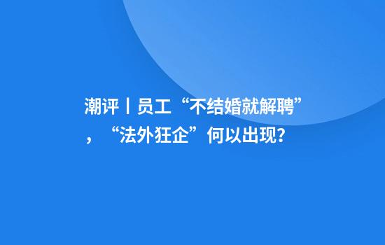 潮评丨员工“不结婚就解聘”，“法外狂企”何以出现？