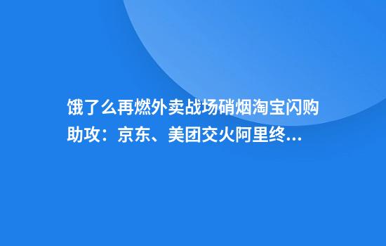 饿了么再燃外卖战场硝烟淘宝闪购助攻：京东、美团交火阿里终于坐不住了