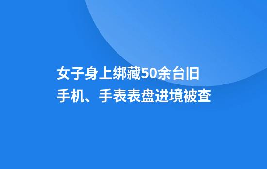 女子身上绑藏50余台旧手机、手表表盘进境被查