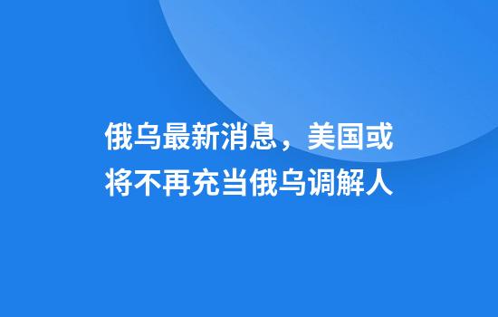 俄乌最新消息，美国或将不再充当俄乌调解人
