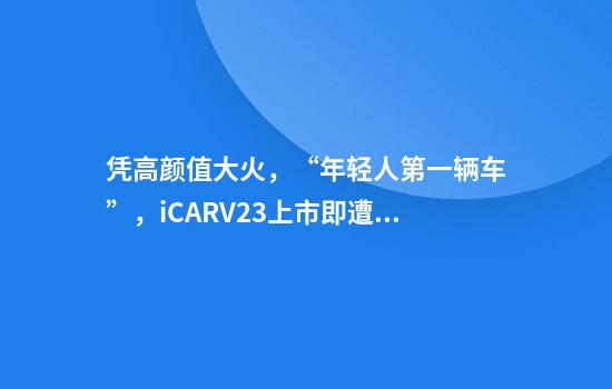 凭高颜值大火，“年轻人第一辆车”，iCARV23上市即遭退订潮？有门店一半订单被退，品牌方发声：遭到恶意攻击