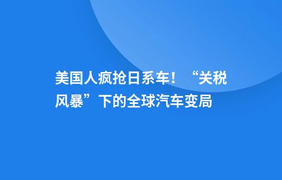 美国人疯抢日系车！“关税风暴”下的全球汽车变局