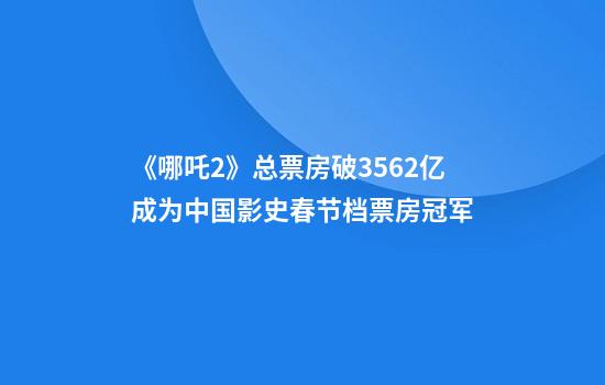 《哪吒2》总票房破35.62亿成为中国影史春节档票房冠军