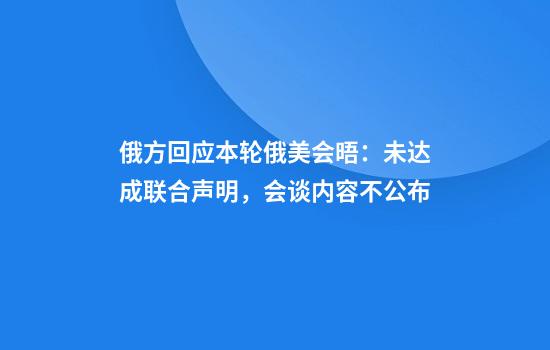 俄方回应本轮俄美会晤：未达成联合声明，会谈内容不公布