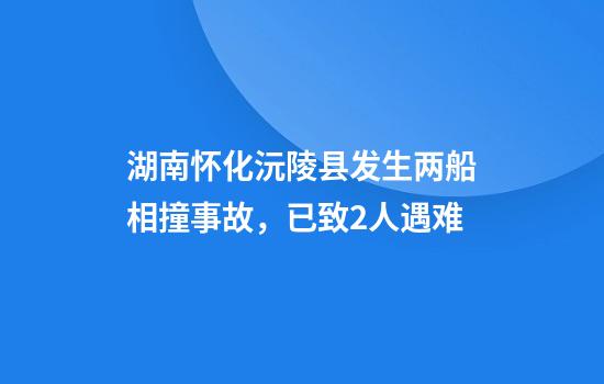 湖南怀化沅陵县发生两船相撞事故，已致2人遇难