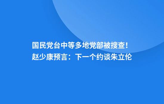 国民党台中等多地党部被搜查！赵少康预言：下一个约谈朱立伦