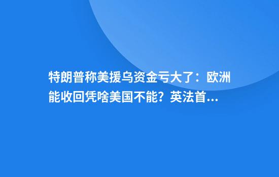 特朗普称美援乌资金亏大了：欧洲能收回凭啥美国不能？英法首脑当场反驳