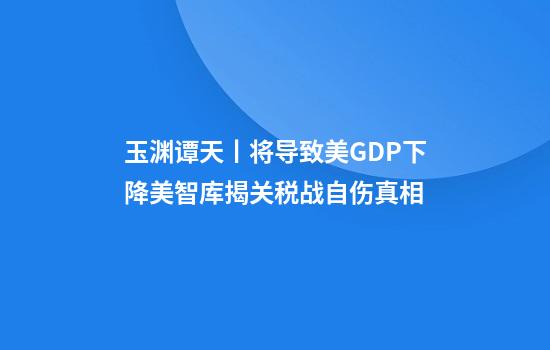 玉渊谭天丨将导致美GDP下降美智库揭关税战自伤真相