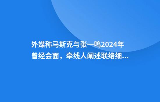 外媒称马斯克与张一鸣2024年曾经会面，牵线人阐述联络细节