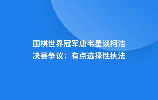 围棋世界冠军唐韦星谈柯洁决赛争议：有点选择性执法