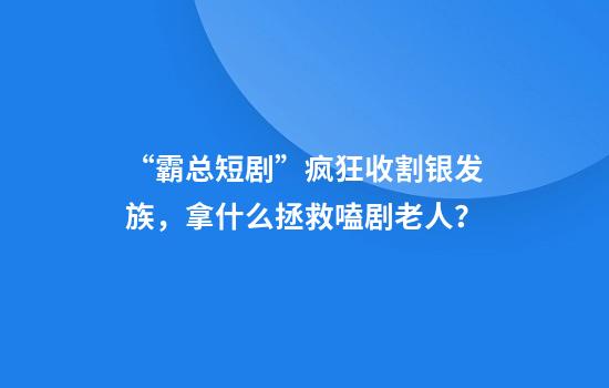 “霸总短剧”疯狂收割银发族，拿什么拯救嗑剧老人？