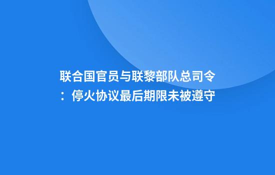 联合国官员与联黎部队总司令：停火协议最后期限未被遵守