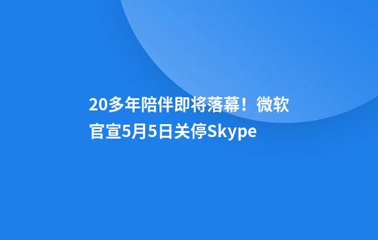 20多年陪伴即将落幕！微软官宣5月5日关停Skype