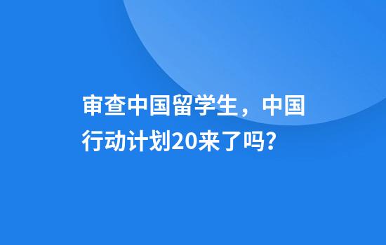 审查中国留学生，中国行动计划2.0来了吗？