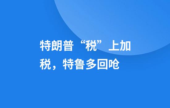 特朗普“税”上加税，特鲁多回呛