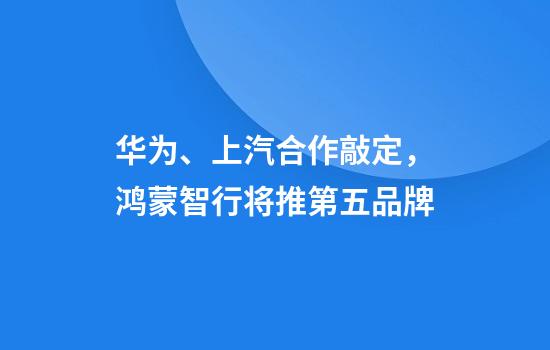华为、上汽合作敲定，鸿蒙智行将推第五品牌