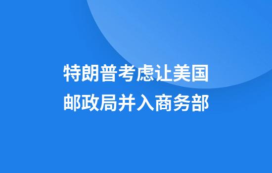 特朗普考虑让美国邮政局并入商务部