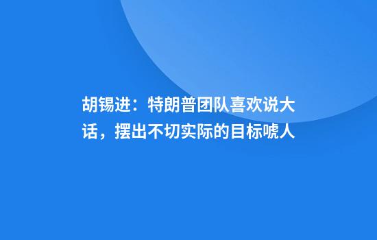 胡锡进：特朗普团队喜欢说大话，摆出不切实际的目标唬人