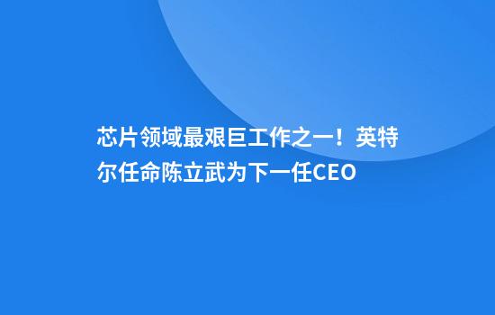 芯片领域最艰巨工作之一！英特尔任命陈立武为下一任CEO