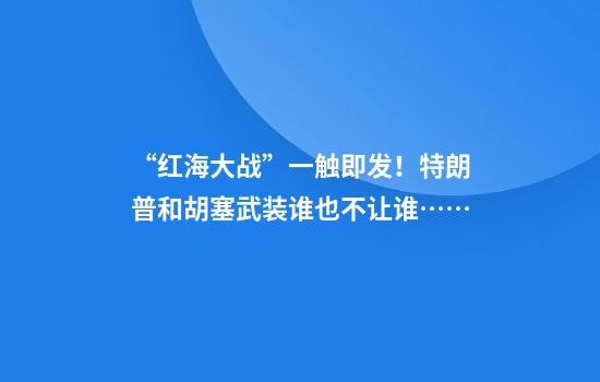 “红海大战”一触即发！特朗普和胡塞武装谁也不让谁……