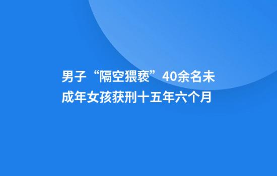 男子“隔空猥亵”40余名未成年女孩获刑十五年六个月