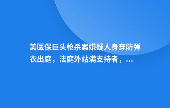 美医保巨头枪杀案嫌疑人身穿防弹衣出庭，法庭外站满支持者，律师称他被区别对待