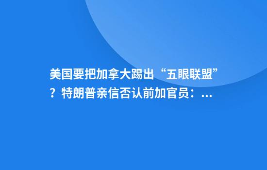 美国要把加拿大踢出“五眼联盟”？特朗普亲信否认前加官员：他们做得出