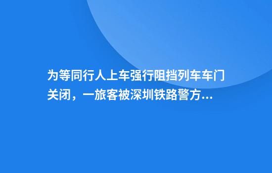 为等同行人上车强行阻挡列车车门关闭，一旅客被深圳铁路警方行拘