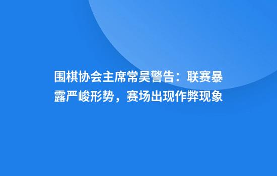 围棋协会主席常昊警告：联赛暴露严峻形势，赛场出现作弊现象