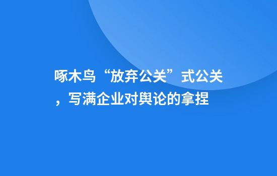 啄木鸟“放弃公关”式公关，写满企业对舆论的拿捏