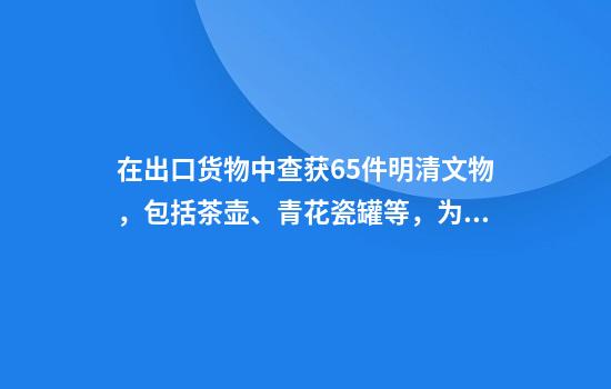 在出口货物中查获65件明清文物，包括茶壶、青花瓷罐等，为国家禁止出境文物