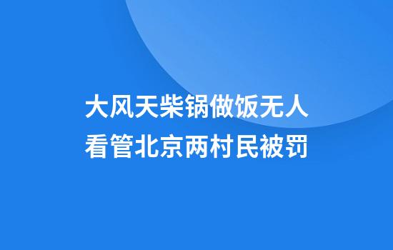 大风天柴锅做饭无人看管北京两村民被罚