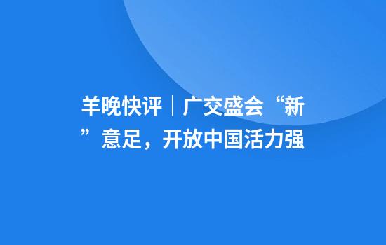 羊晚快评｜广交盛会“新”意足，开放中国活力强