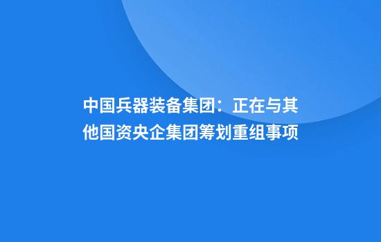 中国兵器装备集团：正在与其他国资央企集团筹划重组事项
