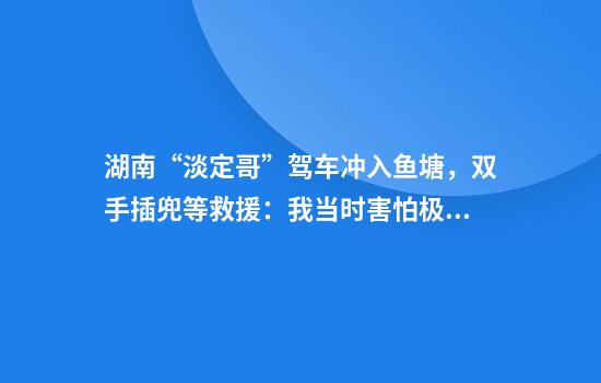 湖南“淡定哥”驾车冲入鱼塘，双手插兜等救援：我当时害怕极了