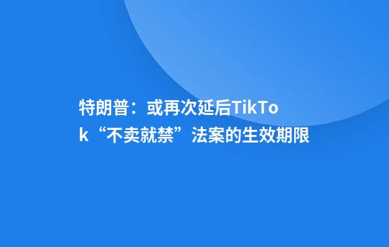 特朗普：或再次延后TikTok“不卖就禁”法案的生效期限