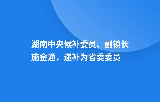 湖南中央候补委员、副镇长施金通，递补为省委委员