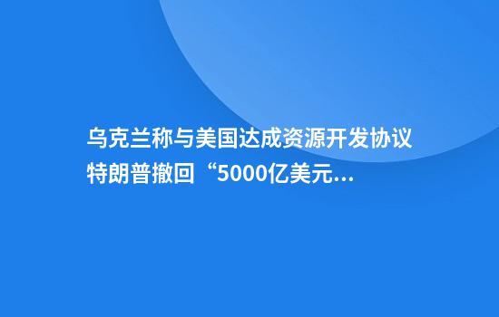 乌克兰称与美国达成资源开发协议特朗普撤回“5000亿美元”诉求
