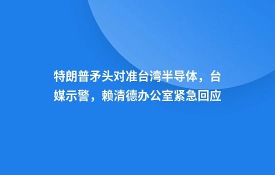 特朗普矛头对准台湾半导体，台媒示警，赖清德办公室紧急回应