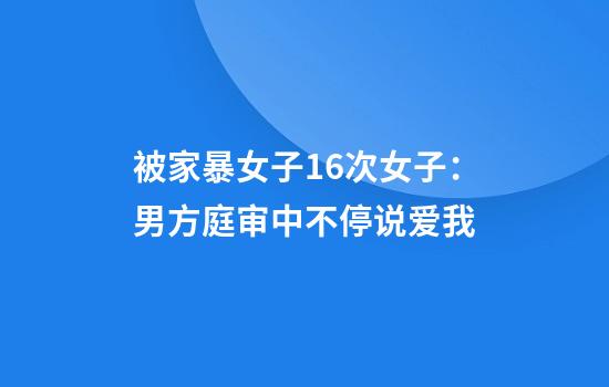 被家暴女子16次女子：男方庭审中不停说爱我