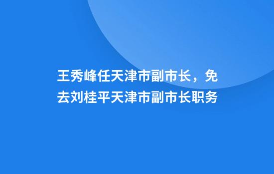 王秀峰任天津市副市长，免去刘桂平天津市副市长职务