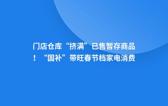 门店仓库“挤满”已售暂存商品！“国补”带旺春节档家电消费