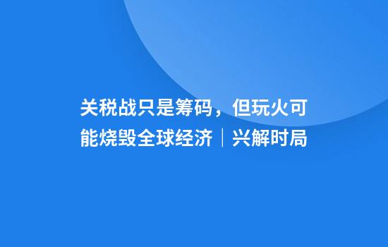 关税战只是筹码，但玩火可能烧毁全球经济｜兴解时局