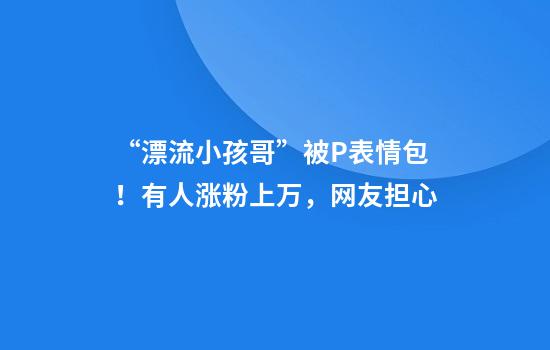 “漂流小孩哥”被P表情包！有人涨粉上万，网友担心