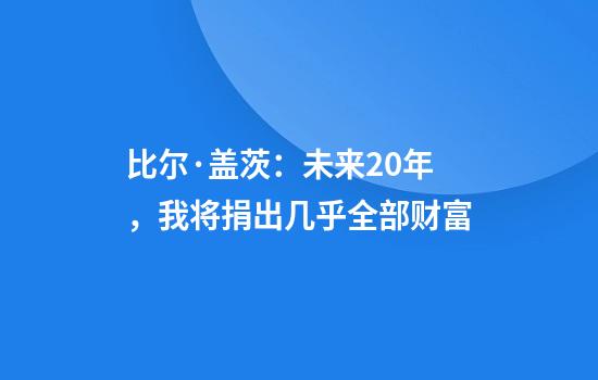 比尔·盖茨：未来20年，我将捐出几乎全部财富