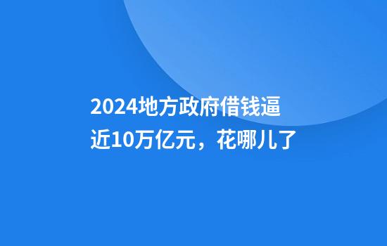 2024地方政府借钱逼近10万亿元，花哪儿了