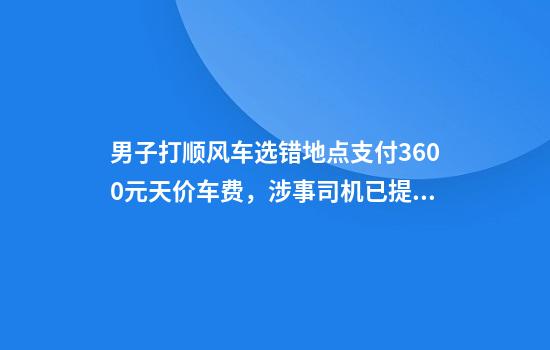 男子打顺风车选错地点支付3600元天价车费，涉事司机已提现，平台回应