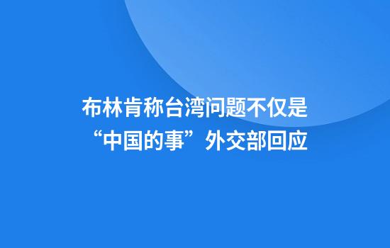 布林肯称台湾问题不仅是“中国的事”外交部回应