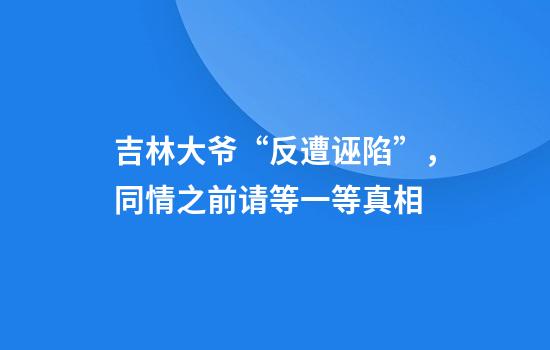 吉林大爷“反遭诬陷”，同情之前请等一等真相