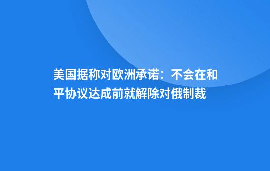 美国据称对欧洲承诺：不会在和平协议达成前就解除对俄制裁